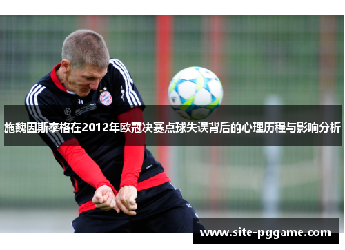 施魏因斯泰格在2012年欧冠决赛点球失误背后的心理历程与影响分析