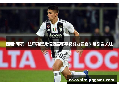 西迪·阿尔：法甲新星凭借速度和平衡能力崭露头角引发关注