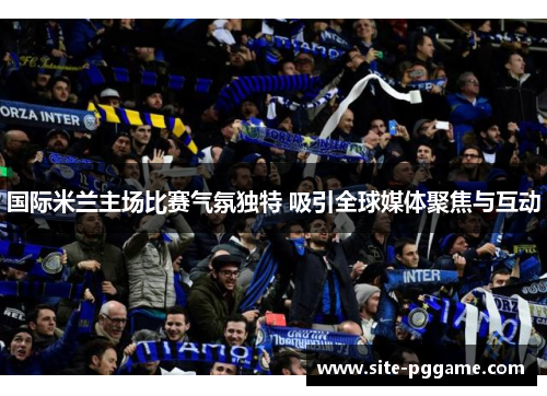 国际米兰主场比赛气氛独特 吸引全球媒体聚焦与互动