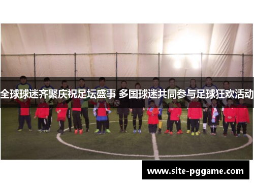 全球球迷齐聚庆祝足坛盛事 多国球迷共同参与足球狂欢活动