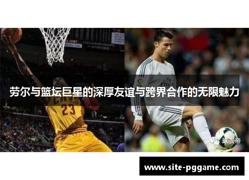 劳尔与篮坛巨星的深厚友谊与跨界合作的无限魅力