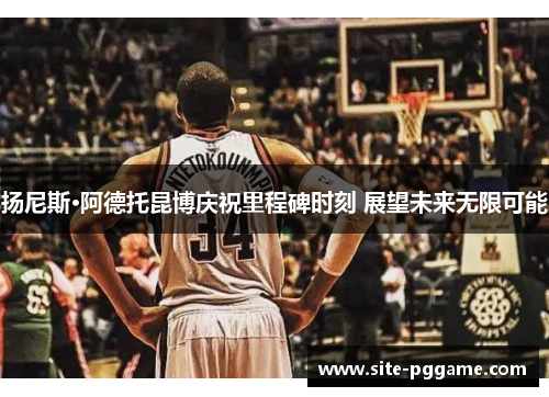 扬尼斯·阿德托昆博庆祝里程碑时刻 展望未来无限可能