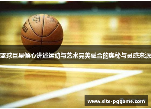 篮球巨星倾心讲述运动与艺术完美融合的奥秘与灵感来源
