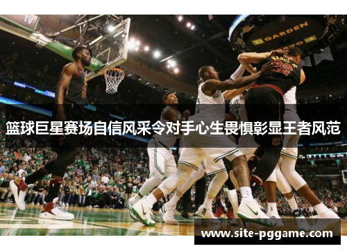 篮球巨星赛场自信风采令对手心生畏惧彰显王者风范