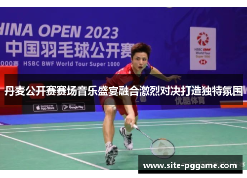 丹麦公开赛赛场音乐盛宴融合激烈对决打造独特氛围