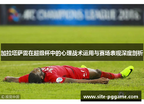 加拉塔萨雷在超级杯中的心理战术运用与赛场表现深度剖析