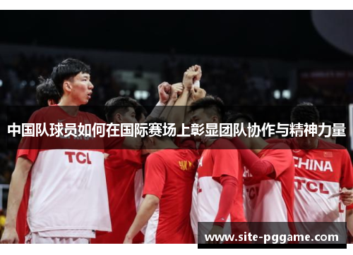 中国队球员如何在国际赛场上彰显团队协作与精神力量