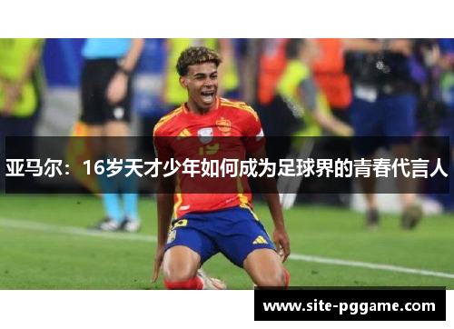 亚马尔：16岁天才少年如何成为足球界的青春代言人