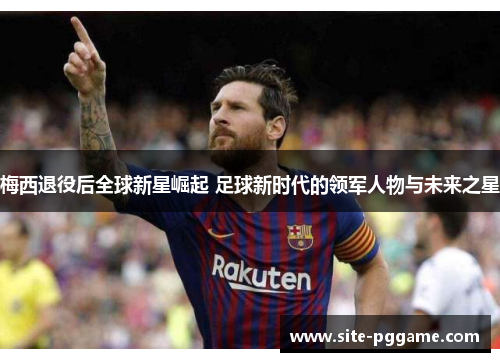 梅西退役后全球新星崛起 足球新时代的领军人物与未来之星