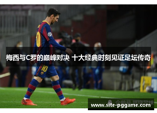 梅西与C罗的巅峰对决 十大经典时刻见证足坛传奇