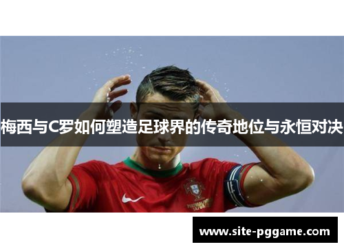 梅西与C罗如何塑造足球界的传奇地位与永恒对决