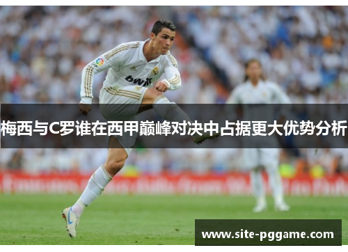 梅西与C罗谁在西甲巅峰对决中占据更大优势分析