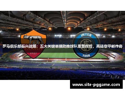 罗马俱乐部振兴战略：五大关键举措助推球队重塑辉煌，再铸意甲新传奇