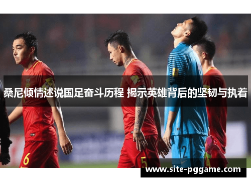 桑尼倾情述说国足奋斗历程 揭示英雄背后的坚韧与执着
