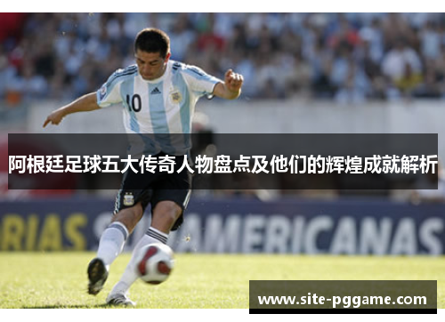阿根廷足球五大传奇人物盘点及他们的辉煌成就解析