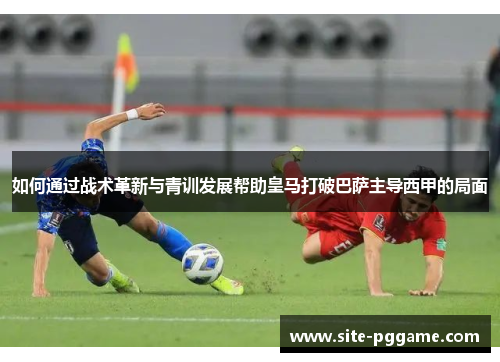 如何通过战术革新与青训发展帮助皇马打破巴萨主导西甲的局面