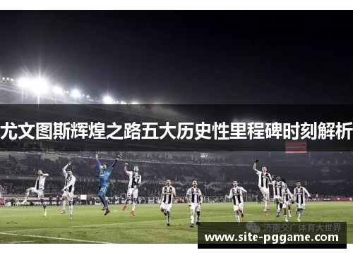 尤文图斯辉煌之路五大历史性里程碑时刻解析