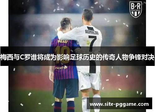 梅西与C罗谁将成为影响足球历史的传奇人物争锋对决