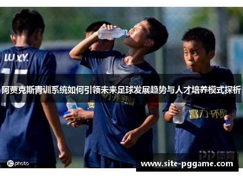 阿贾克斯青训系统如何引领未来足球发展趋势与人才培养模式探析