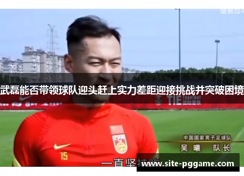 武磊能否带领球队迎头赶上实力差距迎接挑战并突破困境