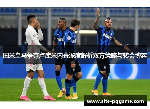国米皇马争夺卢库米内幕深度解析双方策略与转会博弈