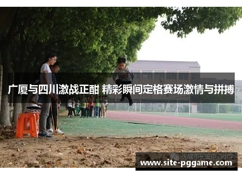 广厦与四川激战正酣 精彩瞬间定格赛场激情与拼搏