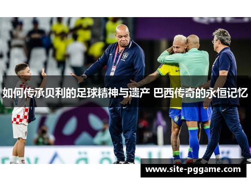 如何传承贝利的足球精神与遗产 巴西传奇的永恒记忆
