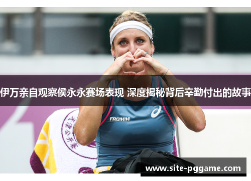 伊万亲自观察侯永永赛场表现 深度揭秘背后辛勤付出的故事