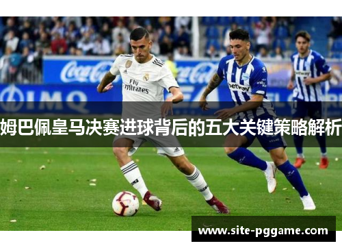 姆巴佩皇马决赛进球背后的五大关键策略解析