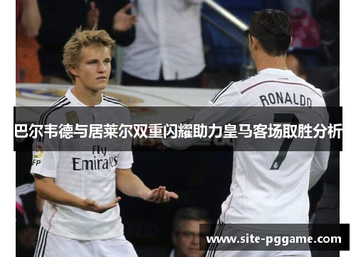 巴尔韦德与居莱尔双重闪耀助力皇马客场取胜分析