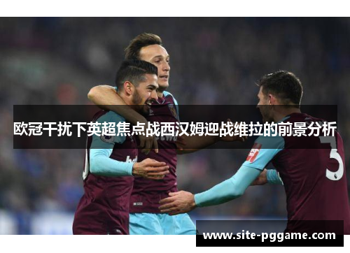 欧冠干扰下英超焦点战西汉姆迎战维拉的前景分析
