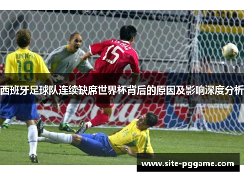 西班牙足球队连续缺席世界杯背后的原因及影响深度分析