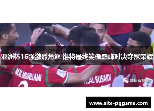 亚洲杯16强激烈角逐 谁将最终笑傲巅峰对决夺冠荣耀