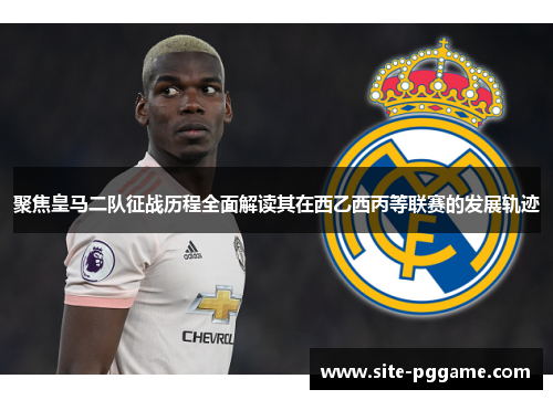 聚焦皇马二队征战历程全面解读其在西乙西丙等联赛的发展轨迹