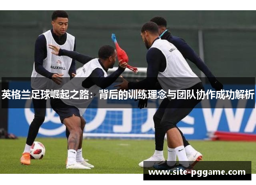 英格兰足球崛起之路:背后的训练理念与团队协作成功解析