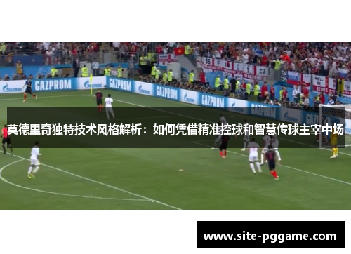 莫德里奇独特技术风格解析：如何凭借精准控球和智慧传球主宰中场