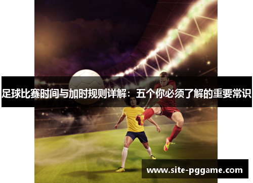 足球比赛时间与加时规则详解:五个你必须了解的重要常识