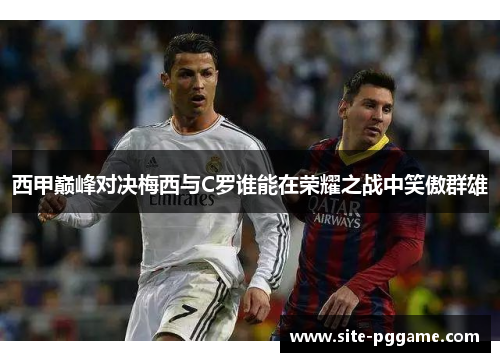 西甲巅峰对决梅西与C罗谁能在荣耀之战中笑傲群雄