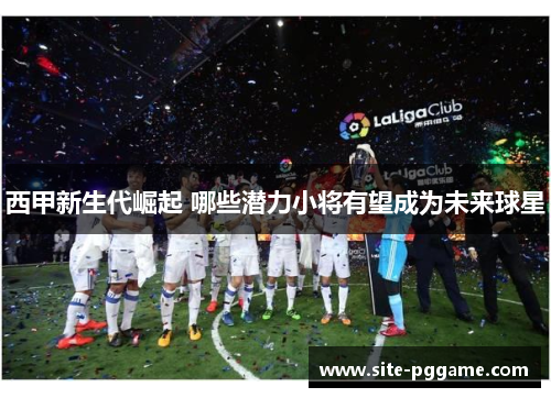 西甲新生代崛起 哪些潜力小将有望成为未来球星